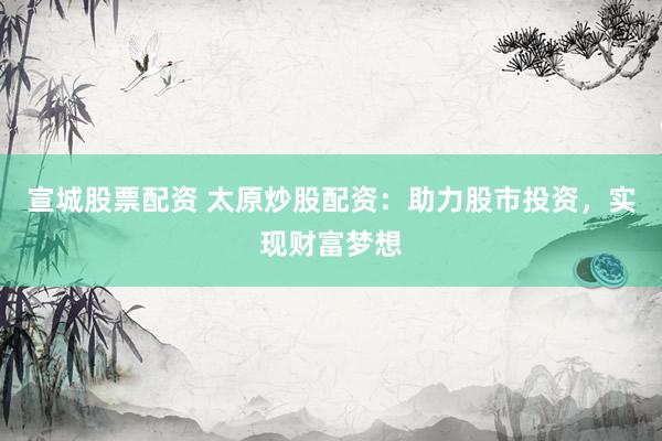 宣城股票配资 太原炒股配资：助力股市投资，实现财富梦想
