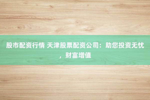股市配资行情 天津股票配资公司：助您投资无忧，财富增值