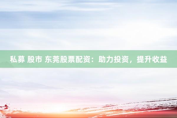 私募 股市 东莞股票配资：助力投资，提升收益