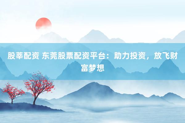 股莘配资 东莞股票配资平台：助力投资，放飞财富梦想