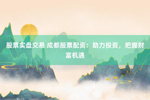 股票实盘交易 成都股票配资：助力投资，把握财富机遇