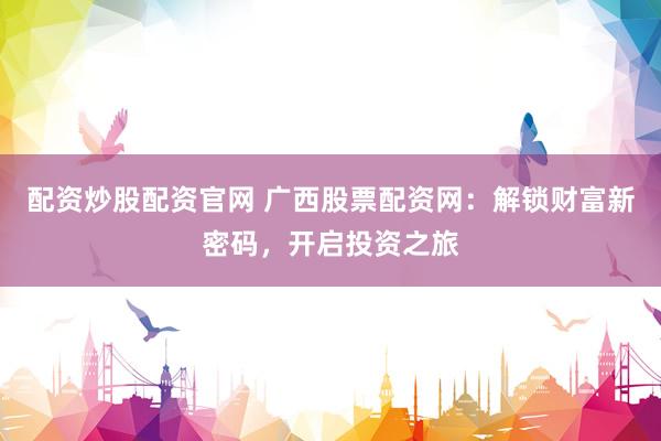 配资炒股配资官网 广西股票配资网：解锁财富新密码，开启投资之旅
