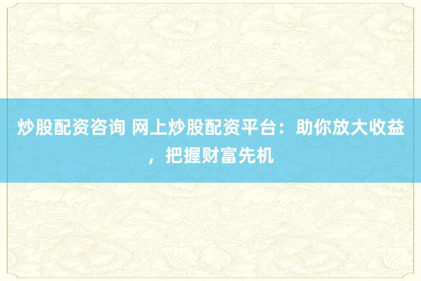 炒股配资咨询 网上炒股配资平台：助你放大收益，把握财富先机