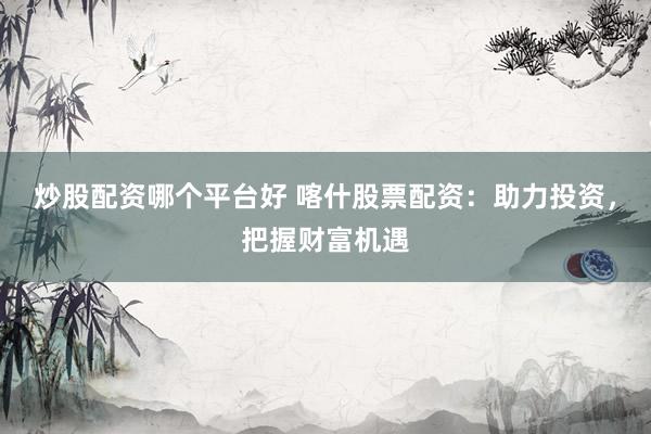 炒股配资哪个平台好 喀什股票配资：助力投资，把握财富机遇