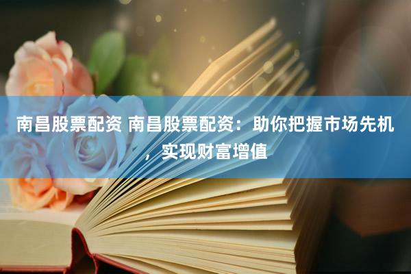 南昌股票配资 南昌股票配资：助你把握市场先机，实现财富增值