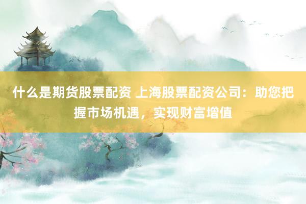 什么是期货股票配资 上海股票配资公司：助您把握市场机遇，实现财富增值