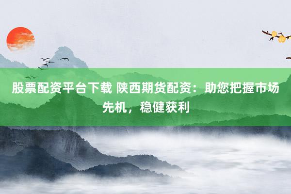 股票配资平台下载 陕西期货配资：助您把握市场先机，稳健获利