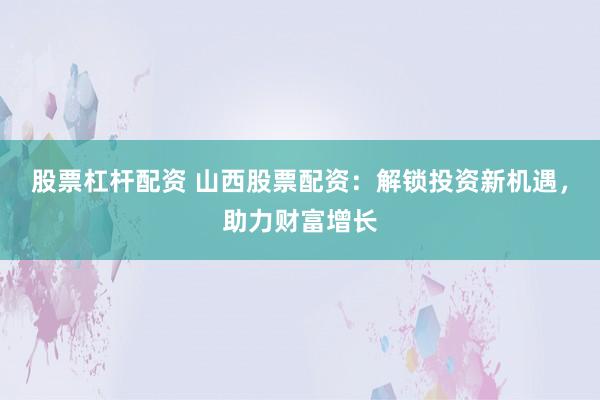 股票杠杆配资 山西股票配资：解锁投资新机遇，助力财富增长