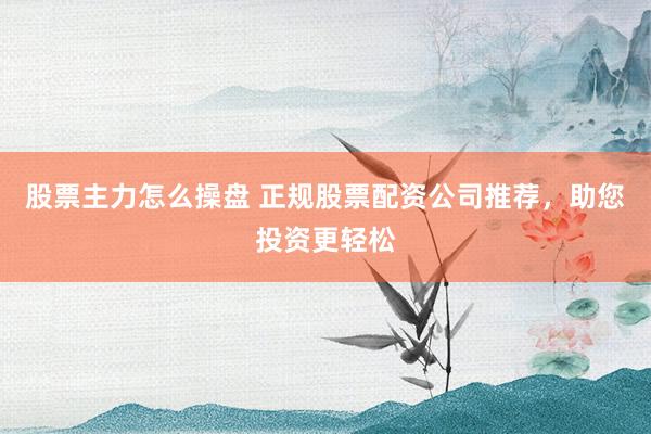 股票主力怎么操盘 正规股票配资公司推荐，助您投资更轻松