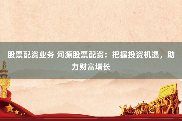 股票配资业务 河源股票配资：把握投资机遇，助力财富增长