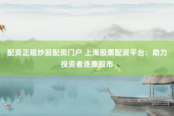 配资正规炒股配资门户 上海股票配资平台：助力投资者逐鹿股市