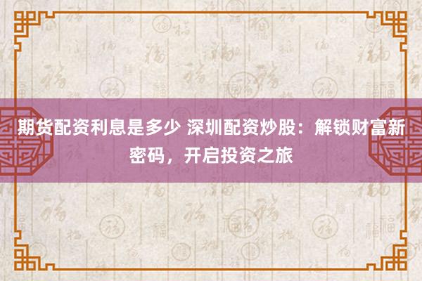 期货配资利息是多少 深圳配资炒股：解锁财富新密码，开启投资之旅