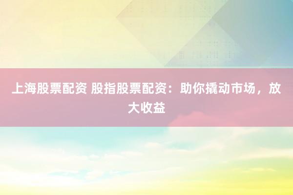 上海股票配资 股指股票配资：助你撬动市场，放大收益