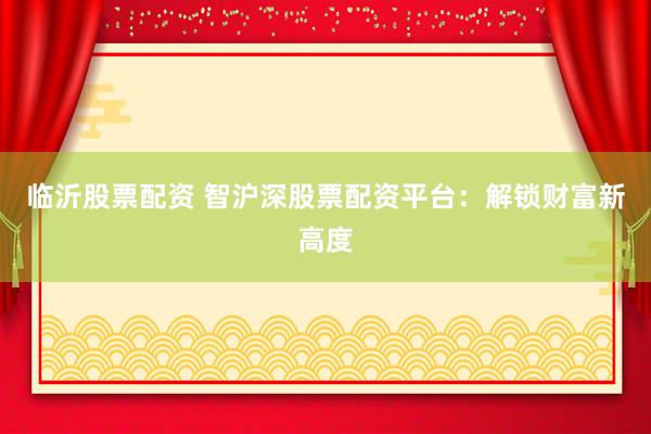 临沂股票配资 智沪深股票配资平台：解锁财富新高度