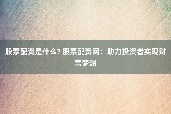 股票配资是什么? 股票配资网：助力投资者实现财富梦想