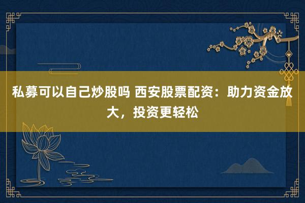 私募可以自己炒股吗 西安股票配资：助力资金放大，投资更轻松