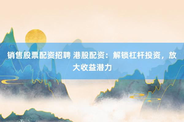 销售股票配资招聘 港股配资：解锁杠杆投资，放大收益潜力