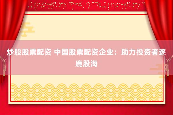 炒股股票配资 中国股票配资企业：助力投资者逐鹿股海