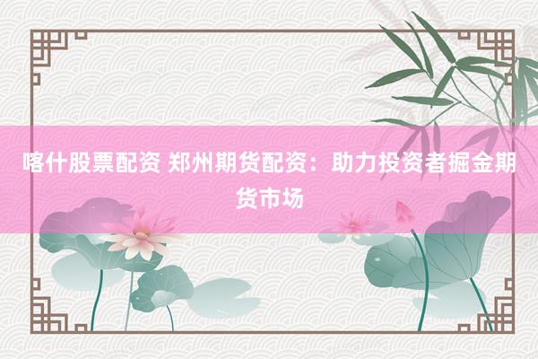 喀什股票配资 郑州期货配资：助力投资者掘金期货市场
