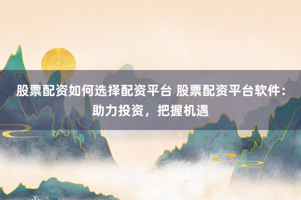 股票配资如何选择配资平台 股票配资平台软件：助力投资，把握机遇