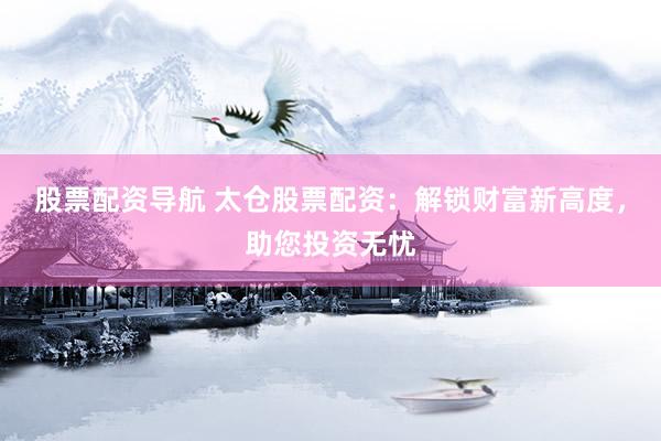 股票配资导航 太仓股票配资：解锁财富新高度，助您投资无忧