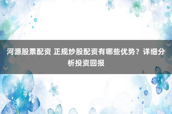 河源股票配资 正规炒股配资有哪些优势？详细分析投资回报